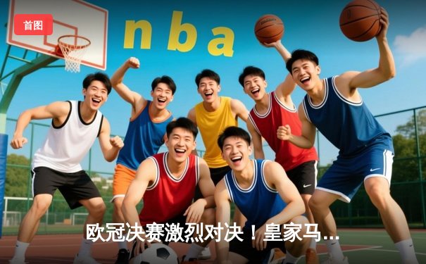 欧冠决赛激烈对决！皇家马德里2:1逆转多特蒙德，维尼修斯绝杀锁定第15冠