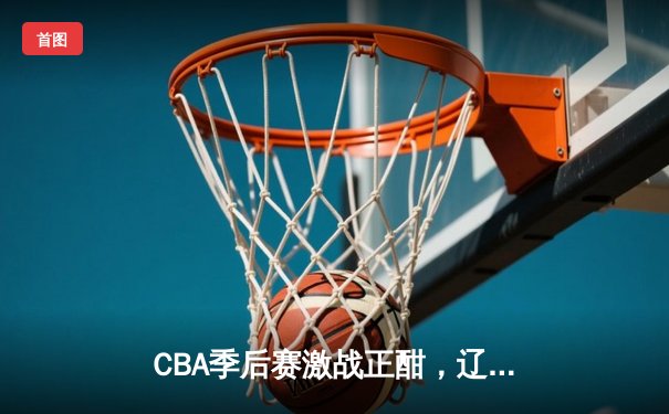 CBA季后赛激战正酣，辽宁本钢加时险胜广东宏远总分2-1领先