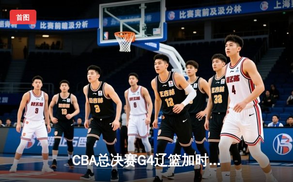 CBA总决赛G4辽篮加时险胜广东 弗格37分率队夺赛点