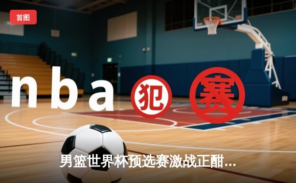 男篮世界杯预选赛激战正酣 中国男篮加时险胜澳大利亚迎关键胜利