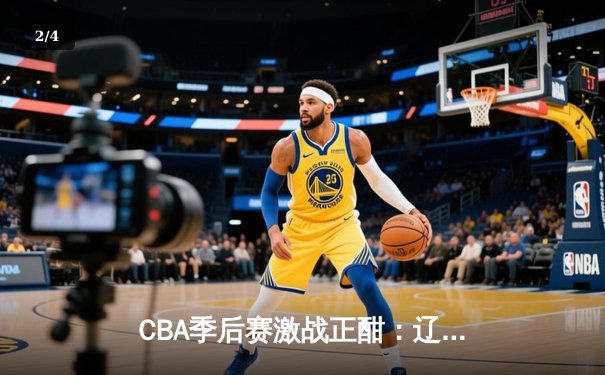CBA季后赛激战正酣：辽宁本钢加时险胜广东宏远，总比分2-1夺赛点 - 2