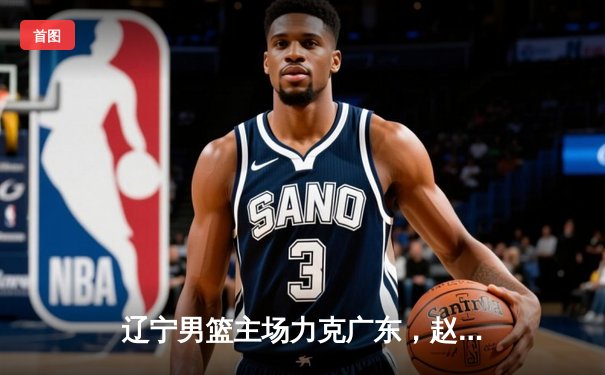 辽宁男篮主场力克广东，赵继伟关键三分锁定胜局