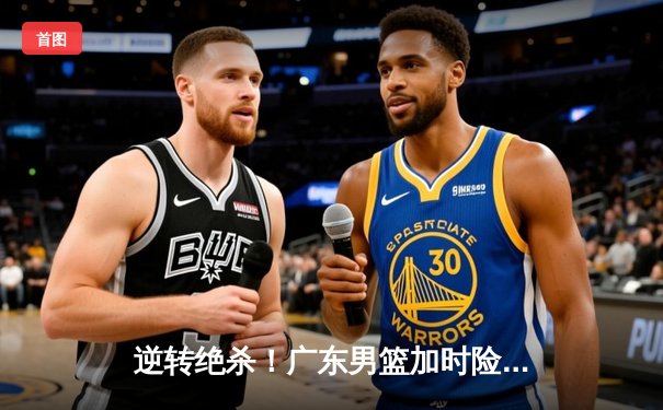 逆转绝杀！广东男篮加时险胜辽宁，胡明轩35分carry全场