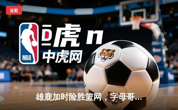 雄鹿加时险胜篮网，字母哥44+14+6主宰关键时刻