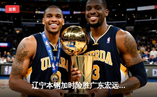 辽宁本钢加时险胜广东宏远，赵继伟33分导演逆转好戏