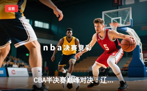 CBA半决赛巅峰对决：辽宁本钢加时险胜广东宏远，赵继伟砍下35分创生涯新高